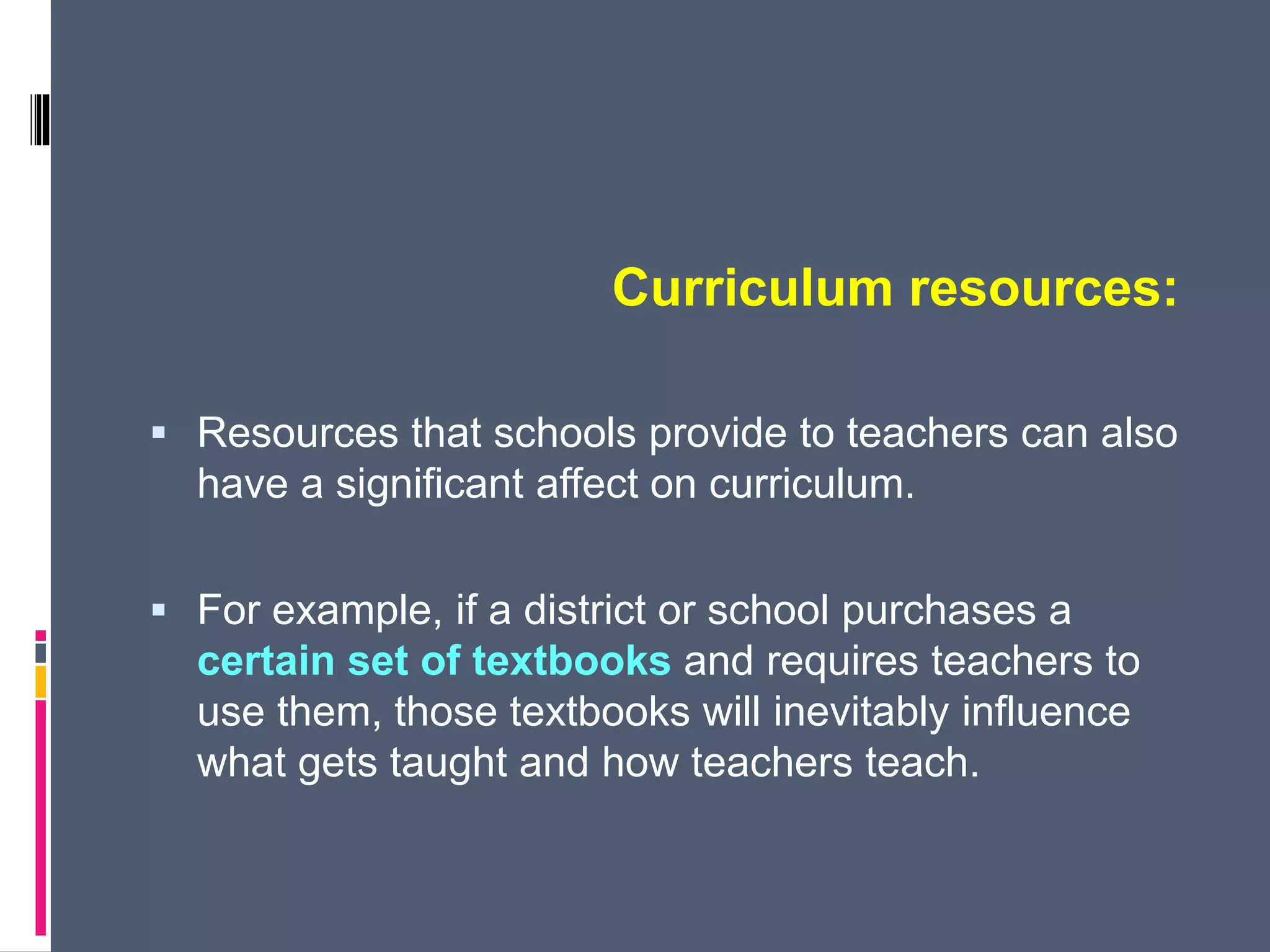 Curriculum resources:
 Resources that schools provide to teachers can also
have a significant affect on curriculum.
 For example, if a district or school purchases a
certain set of textbooks and requires teachers to
use them, those textbooks will inevitably influence
what gets taught and how teachers teach.
 