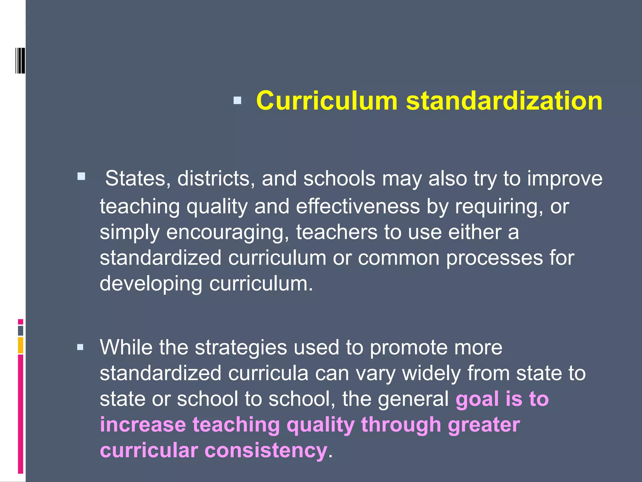  Curriculum standardization
 States, districts, and schools may also try to improve
teaching quality and effectiveness by requiring, or
simply encouraging, teachers to use either a
standardized curriculum or common processes for
developing curriculum.
 While the strategies used to promote more
standardized curricula can vary widely from state to
state or school to school, the general goal is to
increase teaching quality through greater
curricular consistency.
 