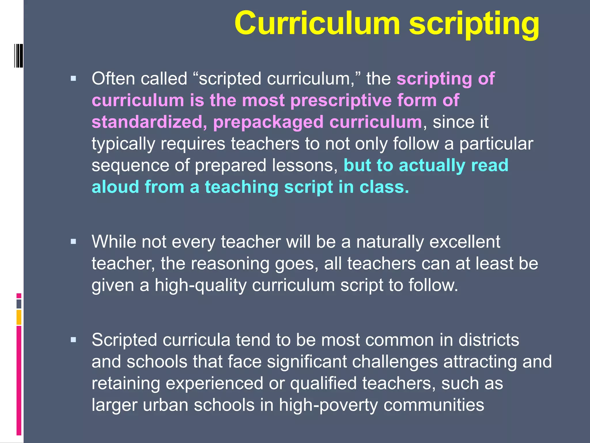 Curriculum scripting
 Often called “scripted curriculum,” the scripting of
curriculum is the most prescriptive form of
standardized, prepackaged curriculum, since it
typically requires teachers to not only follow a particular
sequence of prepared lessons, but to actually read
aloud from a teaching script in class.
 While not every teacher will be a naturally excellent
teacher, the reasoning goes, all teachers can at least be
given a high-quality curriculum script to follow.
 Scripted curricula tend to be most common in districts
and schools that face significant challenges attracting and
retaining experienced or qualified teachers, such as
larger urban schools in high-poverty communities
 