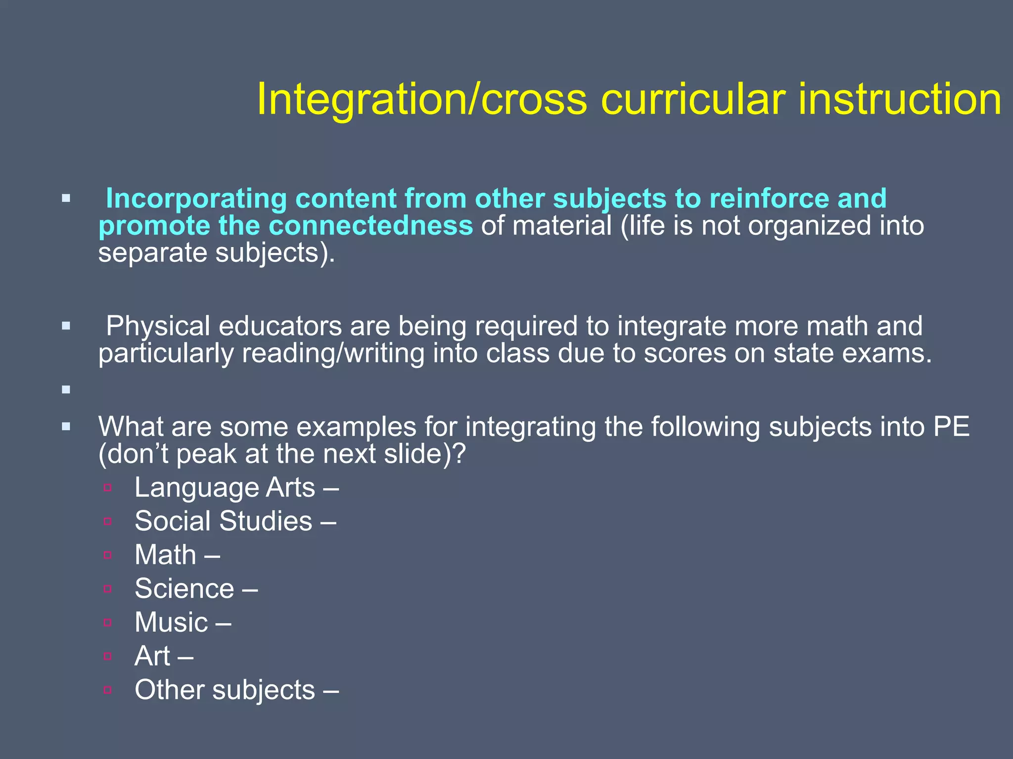 Integration/cross curricular instruction
 Incorporating content from other subjects to reinforce and
promote the connectedness of material (life is not organized into
separate subjects).
 Physical educators are being required to integrate more math and
particularly reading/writing into class due to scores on state exams.

 What are some examples for integrating the following subjects into PE
(don’t peak at the next slide)?
 Language Arts –
 Social Studies –
 Math –
 Science –
 Music –
 Art –
 Other subjects –
 
