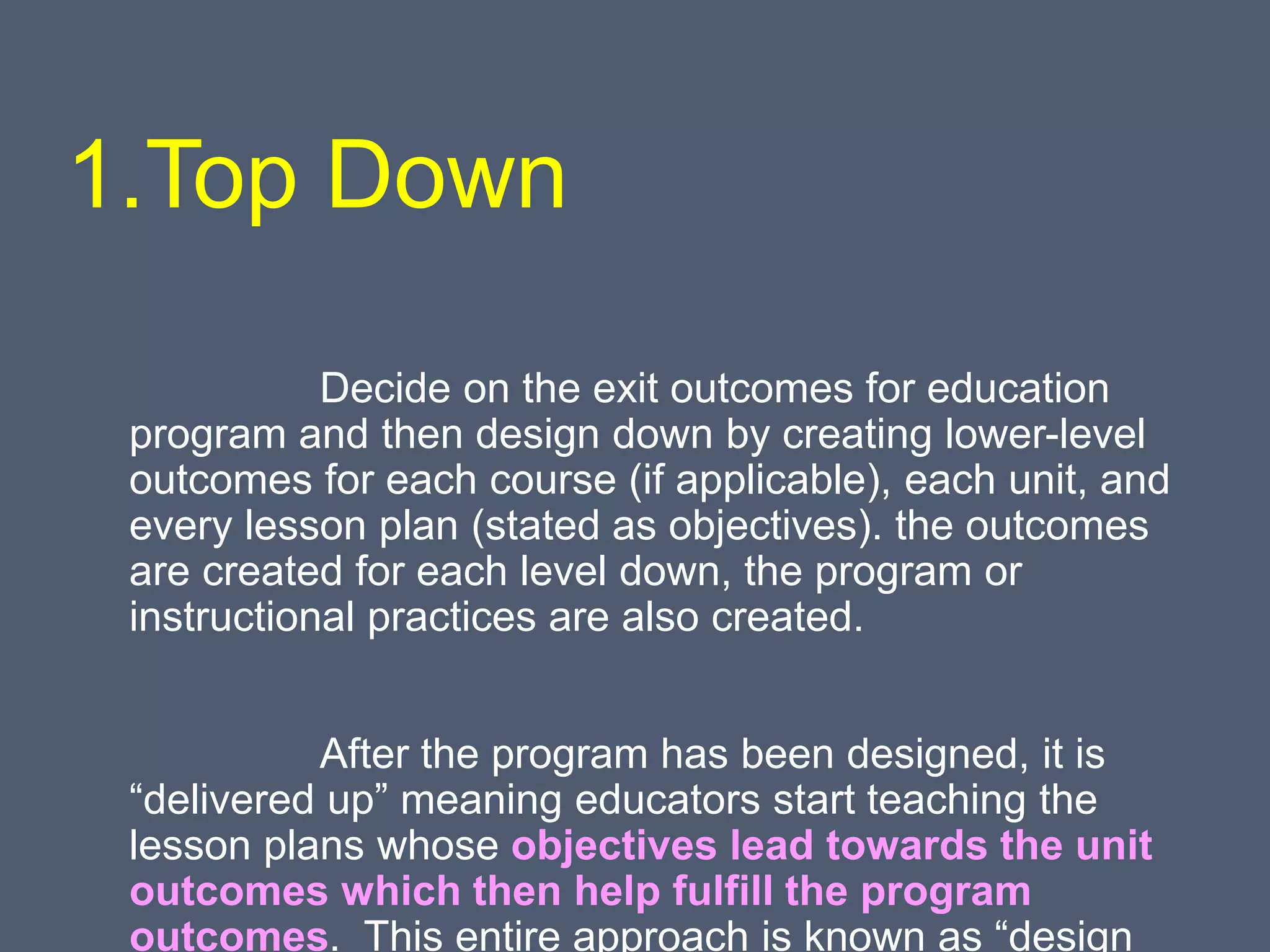 1.Top Down
Decide on the exit outcomes for education
program and then design down by creating lower-level
outcomes for each course (if applicable), each unit, and
every lesson plan (stated as objectives). the outcomes
are created for each level down, the program or
instructional practices are also created.
After the program has been designed, it is
“delivered up” meaning educators start teaching the
lesson plans whose objectives lead towards the unit
outcomes which then help fulfill the program
outcomes. This entire approach is known as “design
 