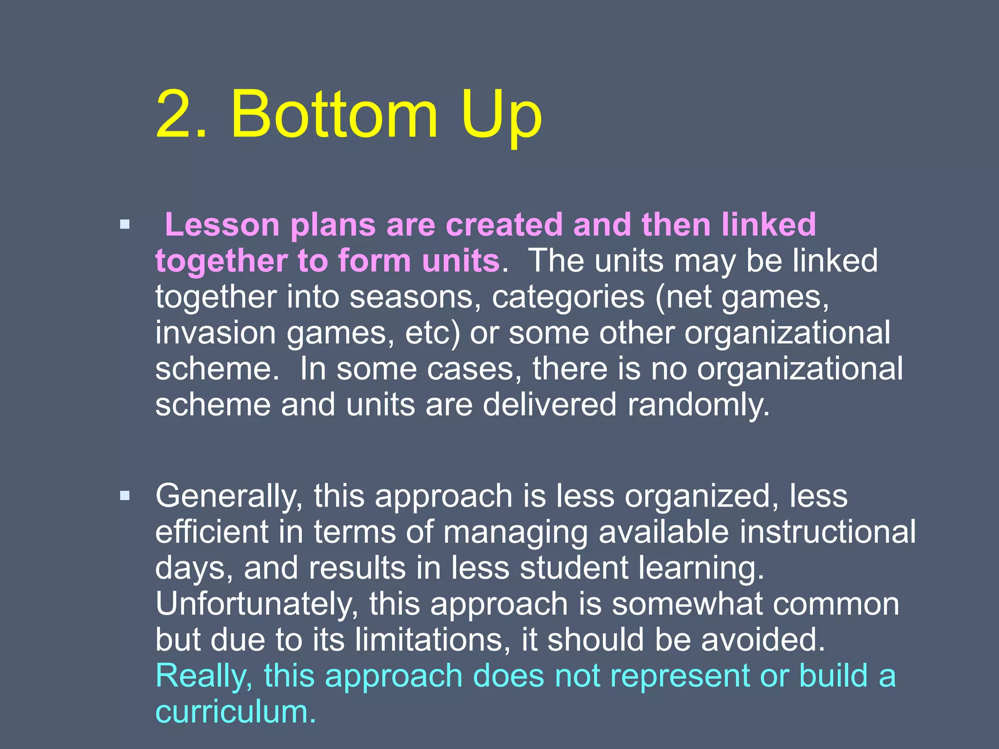 2. Bottom Up
 Lesson plans are created and then linked
together to form units. The units may be linked
together into seasons, categories (net games,
invasion games, etc) or some other organizational
scheme. In some cases, there is no organizational
scheme and units are delivered randomly.
 Generally, this approach is less organized, less
efficient in terms of managing available instructional
days, and results in less student learning.
Unfortunately, this approach is somewhat common
but due to its limitations, it should be avoided.
Really, this approach does not represent or build a
curriculum.
 