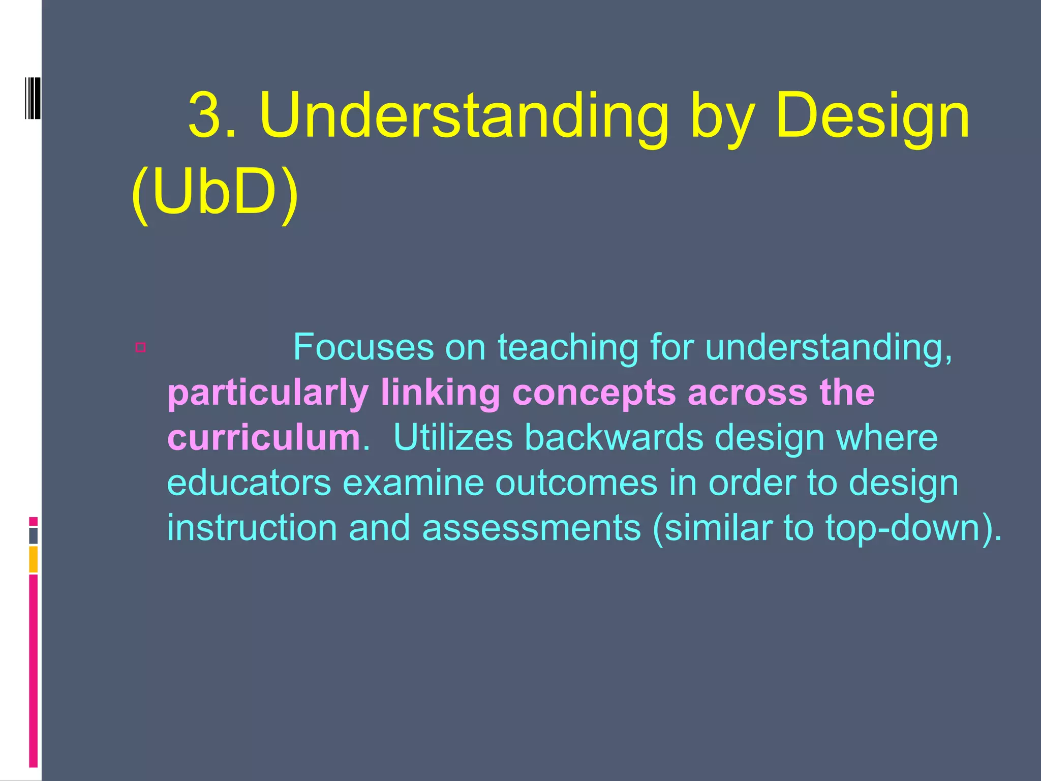 3. Understanding by Design
(UbD)
 Focuses on teaching for understanding,
particularly linking concepts across the
curriculum. Utilizes backwards design where
educators examine outcomes in order to design
instruction and assessments (similar to top-down).
 