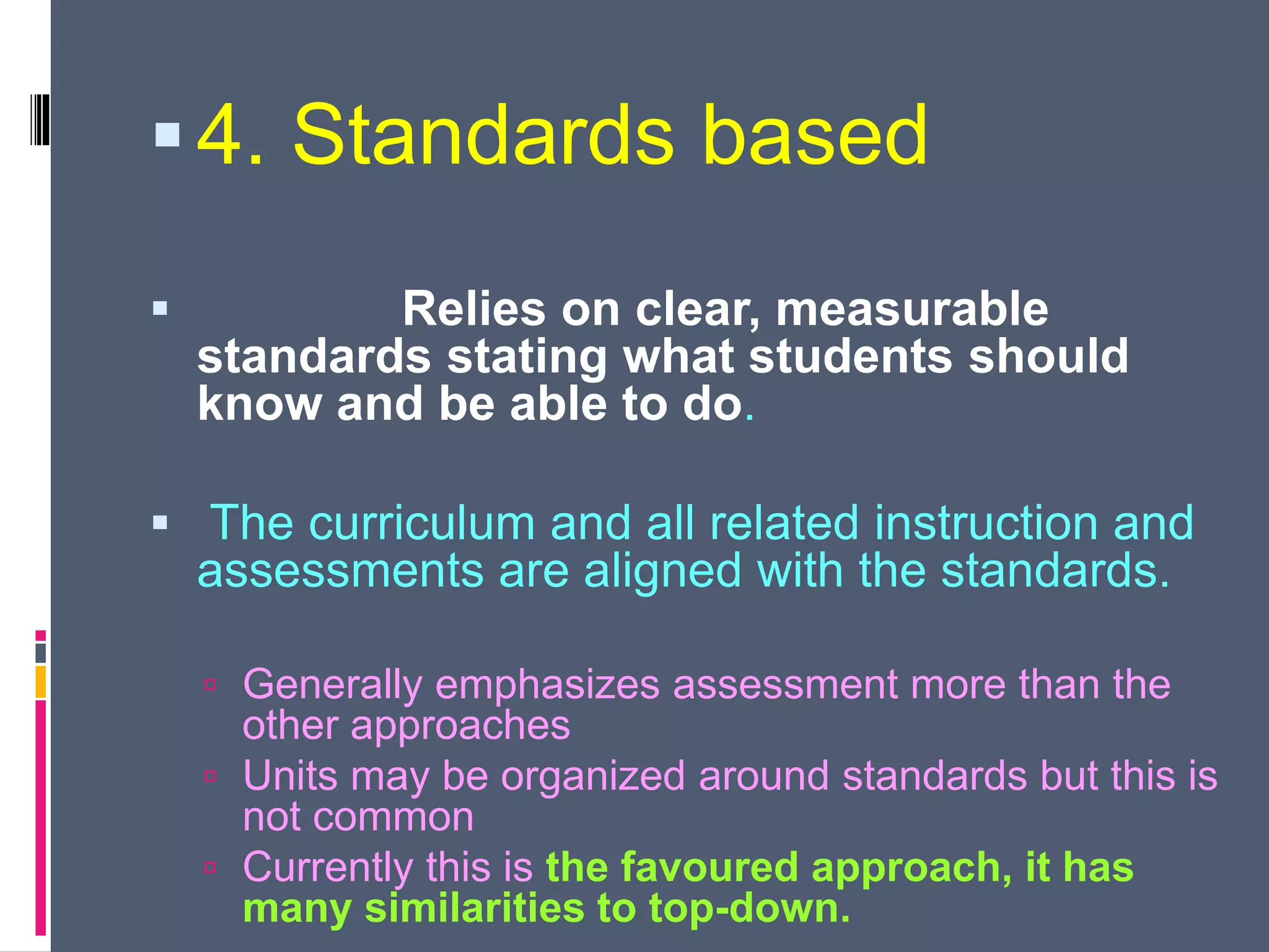 4. Standards based
 Relies on clear, measurable
standards stating what students should
know and be able to do.
 The curriculum and all related instruction and
assessments are aligned with the standards.
 Generally emphasizes assessment more than the
other approaches
 Units may be organized around standards but this is
not common
 Currently this is the favoured approach, it has
many similarities to top-down.
 