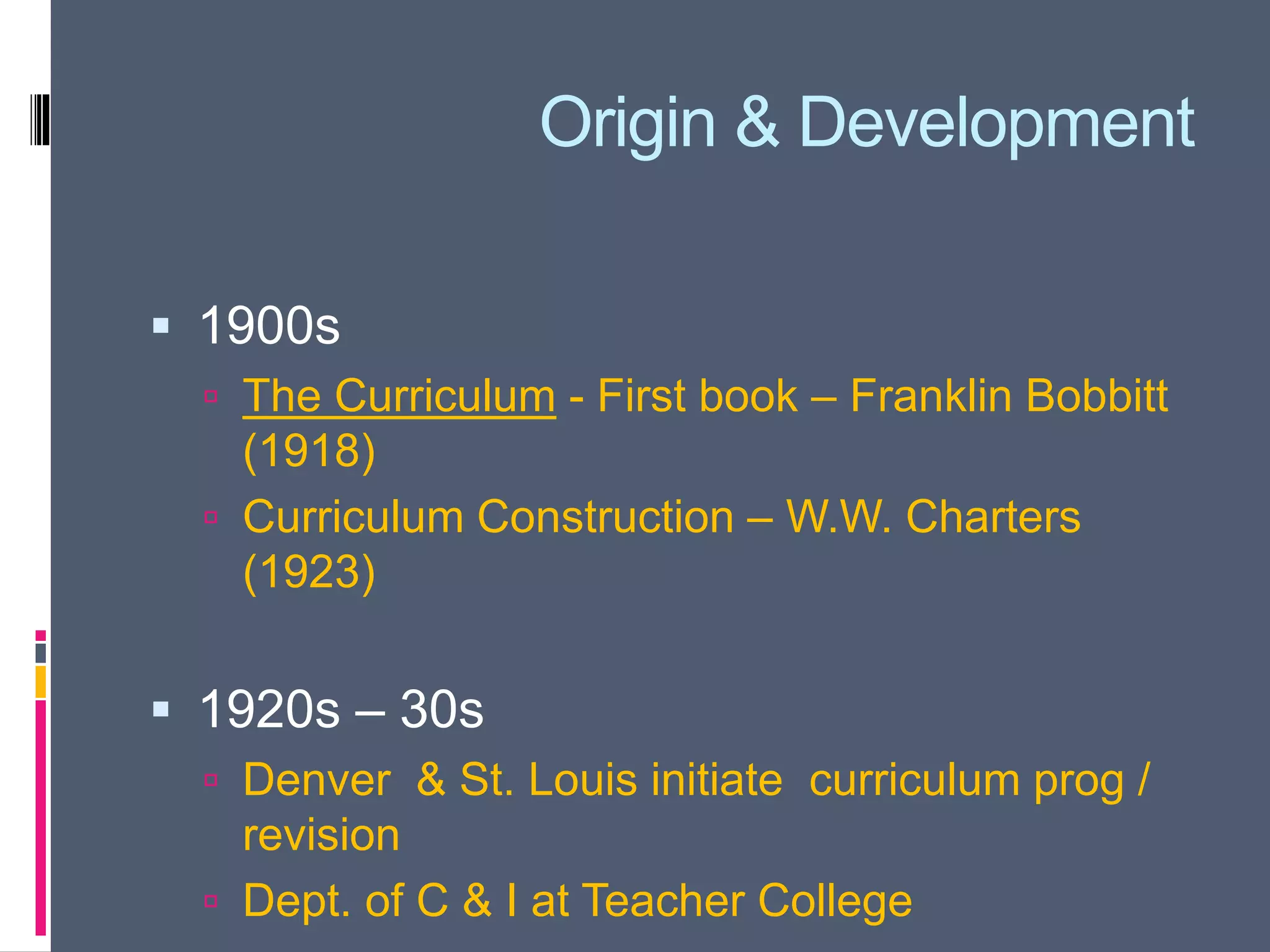Origin & Development
 1900s
 The Curriculum - First book – Franklin Bobbitt
(1918)
 Curriculum Construction – W.W. Charters
(1923)
 1920s – 30s
 Denver & St. Louis initiate curriculum prog /
revision
 Dept. of C & I at Teacher College
 