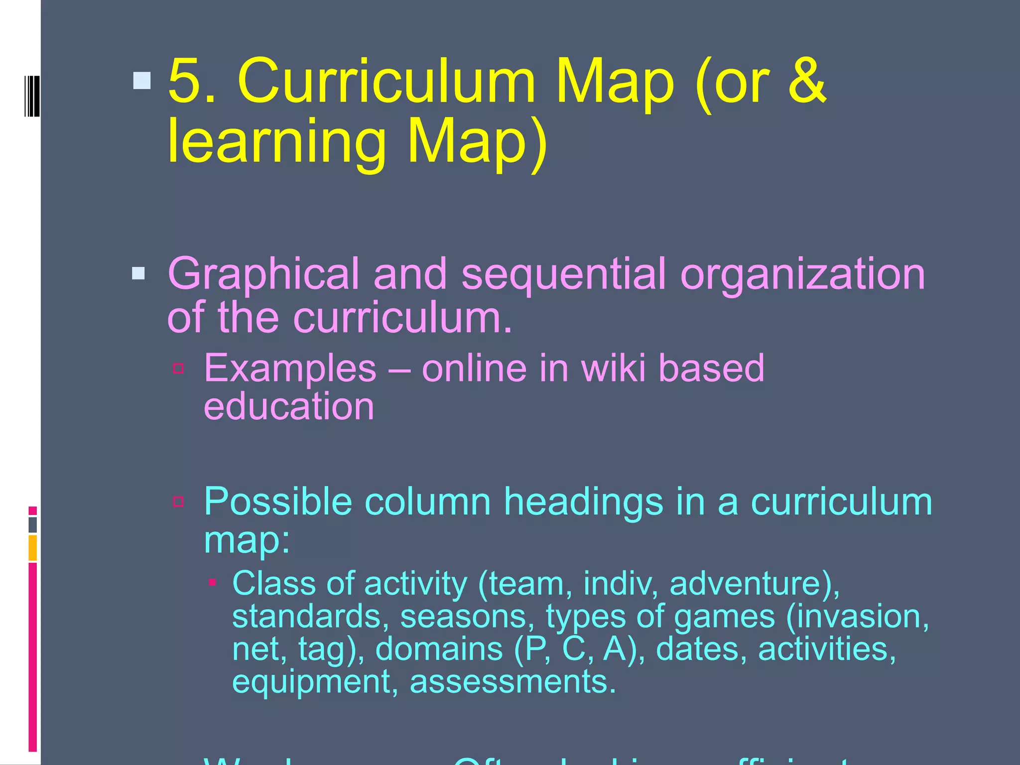  5. Curriculum Map (or &
learning Map)
 Graphical and sequential organization
of the curriculum.
 Examples – online in wiki based
education
 Possible column headings in a curriculum
map:
 Class of activity (team, indiv, adventure),
standards, seasons, types of games (invasion,
net, tag), domains (P, C, A), dates, activities,
equipment, assessments.
 