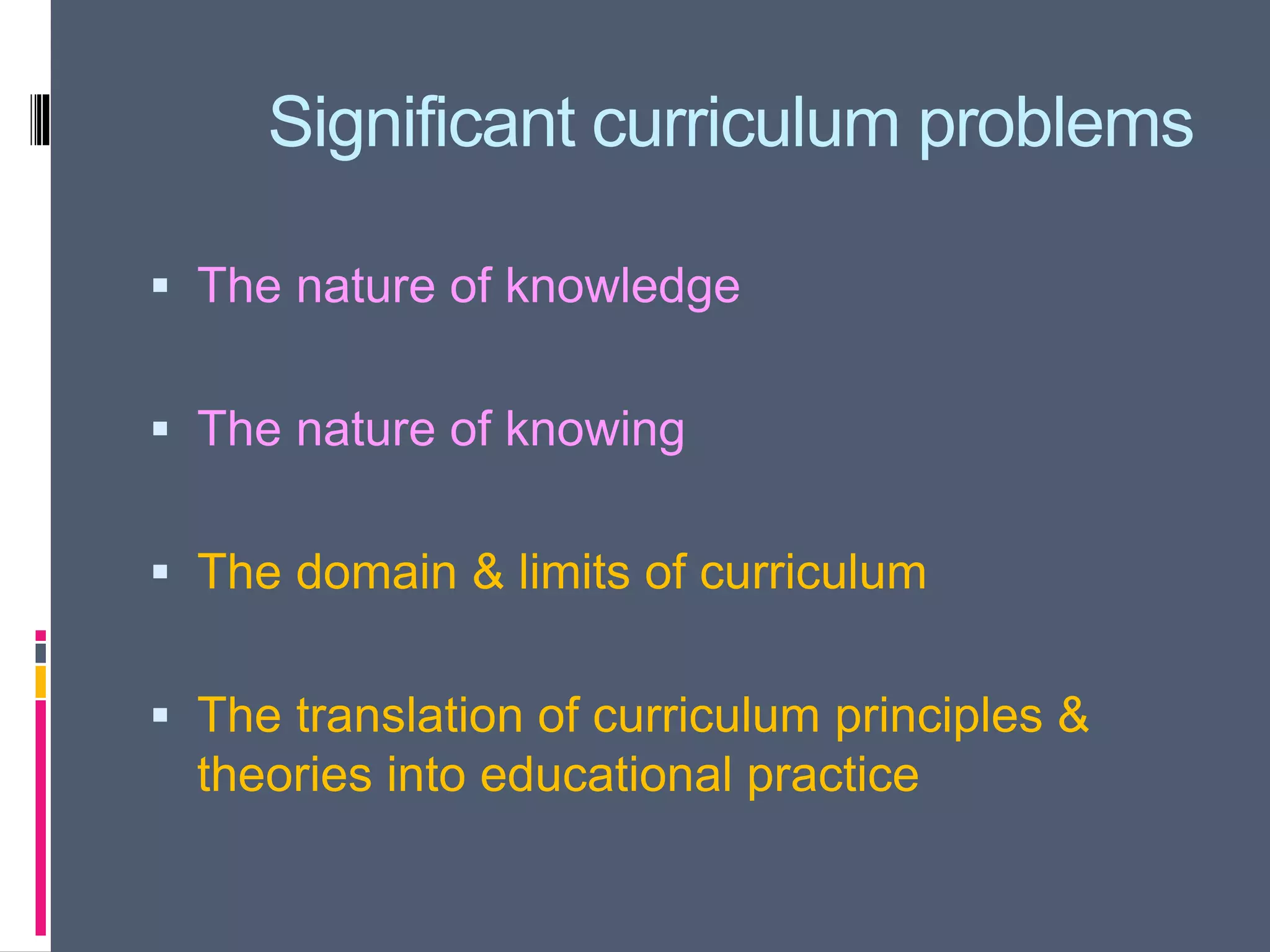 Significant curriculum problems
 The nature of knowledge
 The nature of knowing
 The domain & limits of curriculum
 The translation of curriculum principles &
theories into educational practice
 