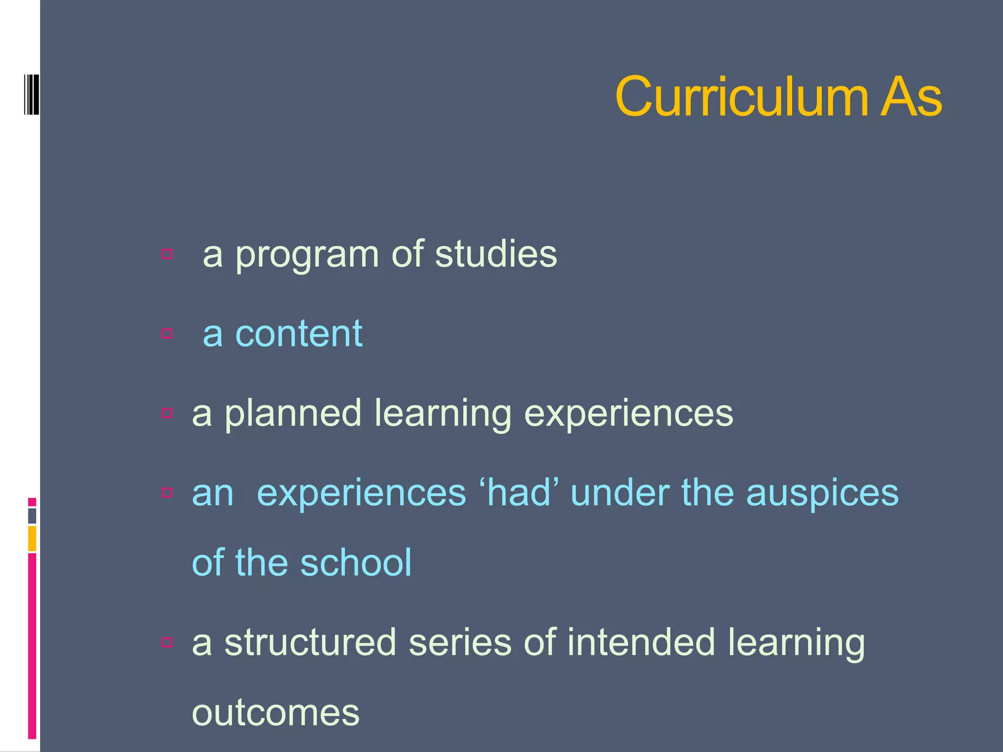 Curriculum As
 a program of studies
 a content
 a planned learning experiences
 an experiences ‘had’ under the auspices
of the school
 a structured series of intended learning
outcomes
 