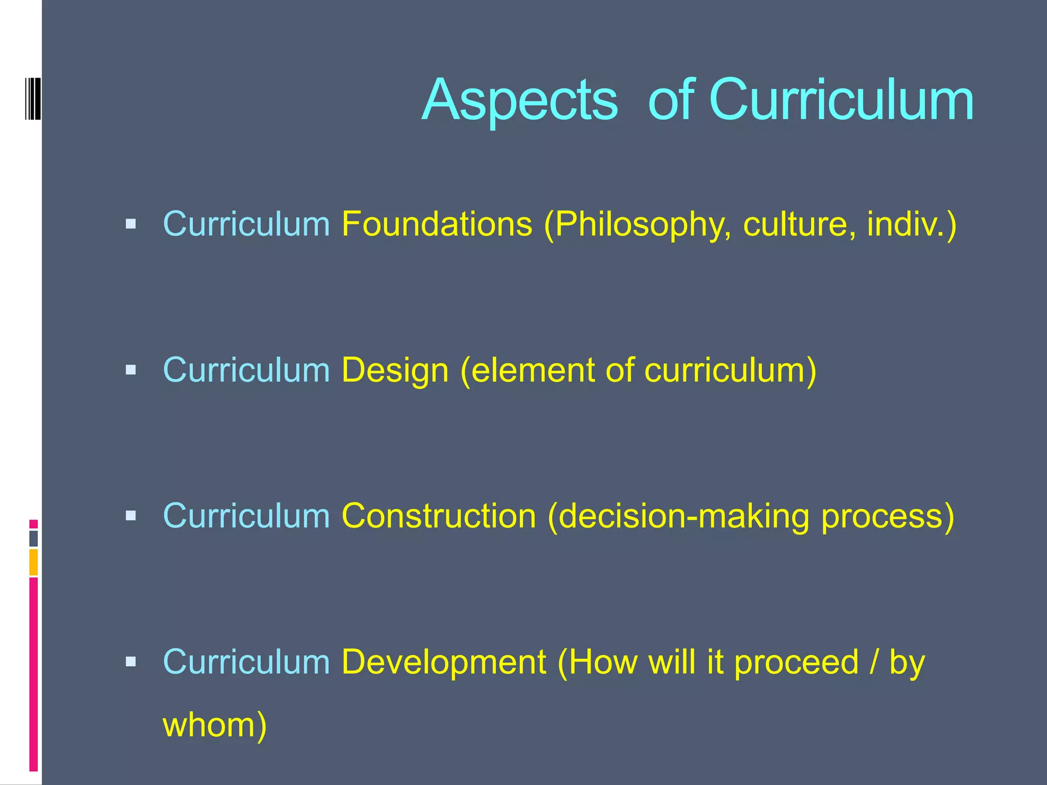Aspects of Curriculum
 Curriculum Foundations (Philosophy, culture, indiv.)
 Curriculum Design (element of curriculum)
 Curriculum Construction (decision-making process)
 Curriculum Development (How will it proceed / by
whom)
 