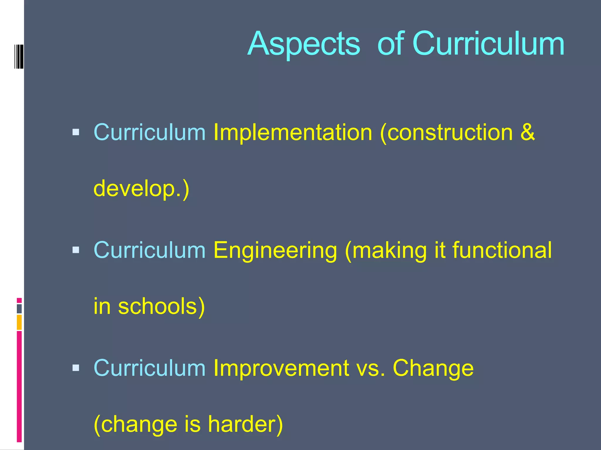 Aspects of Curriculum
 Curriculum Implementation (construction &
develop.)
 Curriculum Engineering (making it functional
in schools)
 Curriculum Improvement vs. Change
(change is harder)
 