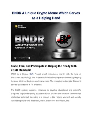 BNDR A Unique Crypto Meme Which Serves
as a Helping Hand
Trade, Earn, and Participate in Helping the Needy With
BNDR Memecoin
BNDR is a Unique DeFi Project which introduces charity with the help of
Blockchain Technology. The Project is aimed at helping others in need by Helping
the poor, Victims, Students, and many more. The project aims to make this world
a better place to live in for everyone.
The BNDR project supports initiatives to develop educational and scientific
programs to provide quality education for all citizens and increase the country's
intellectual potential. Investing in a project is like helping yourself and socially
vulnerable people who need food, water, a roof over their heads, etc.
 