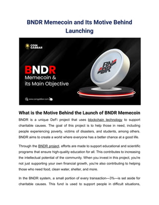 BNDR Memecoin and Its Motive Behind
Launching
What is the Motive Behind the Launch of BNDR Memecoin
BNDR is a unique DeFi project that uses blockchain technology to support
charitable causes. The goal of this project is to help those in need, including
people experiencing poverty, victims of disasters, and students, among others.
BNDR aims to create a world where everyone has a better chance at a good life.
Through the BNDR project, efforts are made to support educational and scientific
programs that ensure high-quality education for all. This contributes to increasing
the intellectual potential of the community. When you invest in this project, you're
not just supporting your own financial growth, you're also contributing to helping
those who need food, clean water, shelter, and more.
In the BNDR system, a small portion of every transaction—3%—is set aside for
charitable causes. This fund is used to support people in difficult situations,
 