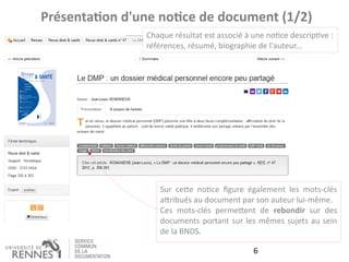 6
Présentation d'une notice de document (1/2)
Chaque résultat est associé à une notice descriptive :
références, résumé, biographie de l'auteur...
Sur cette notice figure également les mots-clés
attribués au document par son auteur lui-même.
Ces mots-clés permettent de rebondir sur des
documents portant sur les mêmes sujets au sein
de la BNDS.
 