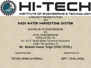 .
A PROJECT PRESENTATION
ON
RAIN WATER HARVESTING SYSTEM
BACHELOR OF ENGINEERING
IN
CIVIL ENGINEERING
AFFILIATED TO
Dr. A.P.J. Abdul Kalam Technical University
Under the guidance of
Mr. Mukesh Kumar Singh (HOD CIVIL)
Submitted By:- Submitted to:-
TEJVIR SINGH (LATERAL) DEPT : CIVIL (HOD)
 
