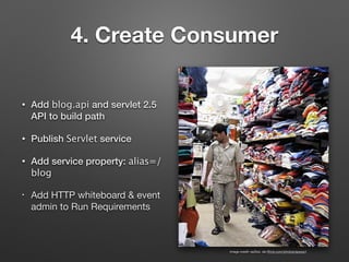 4. Create Consumer
• Add blog.api and servlet 2.5
API to build path
• Publish Servlet service
• Add service property: alias=/
blog
• Add HTTP whiteboard & event
admin to Run Requirements
image credit: epSos .de (ﬂickr.com/photos/epsos/)
 