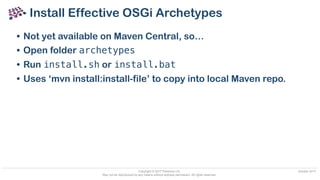 Copyright © 2017 Paremus Ltd.
May not be reproduced by any means without express permission. All rights reserved.
October 2017
Install Effective OSGi Archetypes
• Not yet available on Maven Central, so…
• Open folder archetypes
• Run install.sh or install.bat
• Uses ‘mvn install:install-file’ to copy into local Maven repo.
 