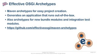 Copyright © 2017 Paremus Ltd.
May not be reproduced by any means without express permission. All rights reserved.
October 2017
Effective OSGi Archetypes
• Maven archetypes for easy project creation.
• Generates an application that runs out-of-the-box.
• Also archetypes for new bundle modules and integration test
modules.
• https://github.com/effectiveosgi/maven-archetypes
e
 