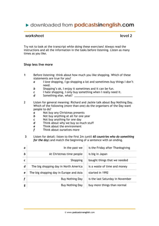 downloaded from podcastsinenglish.com

    worksheet                                                                level 2

Try not to look at the transcript while doing these exercises! Always read the
instructions and all the information in the tasks before listening. Listen as many
times as you like.


Shop less live more


1       Before listening: think about how much you like shopping. Which of these
        statements are true for you?
        a      I love shopping, I go shopping a lot and sometimes buy things I don’t
               need.
        b      Shopping’s ok, I enjoy it sometimes and it can be fun.
        c      I hate shopping, I only buy something when I really need it.
        d      Something else, what? ______________________________________

2       Listen for general meaning: Richard and Jackie talk about Buy Nothing Day.
        Which of the following (more than one) do the organisers of the Day want
        people to do?
        a       Not buy any Christmas presents
        b       Not buy anything at all for one year
        c       Not buy anything for one day
        d       Think about why we buy so much stuff
        e       Think about the environment
        f       Think about ourselves more

3       Listen for detail: listen to the first 2m (until 60 countries who do something
        for the day) and match the beginning of a sentence with an ending.

a                              In the past we        is the Friday after Thanksgiving

b                   At Christmas time people         is big in Japan

c                                    Shopping        bought things that we needed

d      The big shopping day in North America         is a waste of time and money

e     The big shopping day in Europe and Asia        started in 1992

f                            Buy Nothing Day         is the last Saturday in November

g                            Buy Nothing Day         buy more things than normal




                                © www.podcastsinenglish.com
 