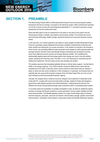 SECTION 1. PREAMBLE
The New Energy Outlook (NEO) is Bloomberg New Energy Finance’s annual long-term global
forecast for the future of energy. Focussed on the electricity system, NEO combines the expertise
of over 65 in-house country and technology-level specialists in 11 countries to provide a unique
assessment of how the market will evolve.
What sets NEO apart is that our assessment is focussed on the parts of the system that are
driving rapid change in markets, grid systems and business models. This includes the cost of
wind and solar technology, battery storage, electricity demand and consumer dynamics among
others.
In the near term, our market projections are based on policy targets and Bloomberg New Energy
Finance’s proprietary project database that provides a detailed understanding of planned new
build, retrofits and retirements, by country and sector. In the medium to long term, the forecast is
driven by the cost of building different power generation technologies to meet projected peak and
average demand. Demand varies dramatically between developing and developed countries,
which have different economic growth and energy efficiency profiles. The modelling then
preferentially deploys least-cost technology options that change over time in line with shifting
capital, operating and financing costs. The latter, in turn, are influenced by manufacturing and
deployment experience, fuel and carbon prices and changing risk profiles.
The analysis assumes that renewables globally will see no further policy support – be that feed-in
tariffs or net energy metering – from 2018 onwards, except for offshore wind, which will see
subsidies end from 2030. It assumes carbon prices continue to exist where they are already in
place or where we have some confidence in their emergence. In particular, the forecast does not
explicitly take into account the long-term impacts of the US Clean Power Plan as it has not yet
been finalised by the Environmental Protection Agency.
Critically, the analysis looks in detail at consumer adoption and investment in distributed small-
scale solar PV, coupled with consumer-scale battery storage. Uptake for these technologies is
governed by both payback periods and market penetration, creating dynamics that are very
different from those driving traditional large-scale investments within a centralised power system.
In countries where the penetration of variable renewables is high, we allow for additional system
services to emerge that absorb variations in power generation, ensure system stability and help
meet demand peaks. This flexible capacity consists of a range of technology options including
demand response, grid-scale, consumer and electric vehicle battery storage, greater cross-border
interconnection, renewable control systems, virtual power plants and flexible distributed capacity.
© Bloomberg Finance L.P.2015
No portion of this document may be reproduced, scanned into an electronic system, distributed, publicly
displayed or used as the basis of derivative works without the prior written consent of Bloomberg Finance
L.P. For more information on terms of use, please contact sales.bnef@bloomberg.net. Copyright and
Disclaimer notice on page 8 applies throughout. Page 3
 