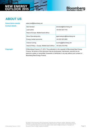 ABOUT US
sales.bnef@bloomberg.net
Seb Henbest
Lead author
Head of Europe, Middle East & Africa
shenbest@bloomberg.net
+44 203 525 7143
Elena Giannakopoulou
Energy market economist
egiannakopou@bloomberg.net
+44 203 525 2683
Victoria Cuming
Head of Policy – Europe, Middle East & Africa
vcuming@bloomberg.net
+44 203 216 4782
© Bloomberg Finance L.P. 2015. This publication is the copyright of Bloomberg New Energy
Finance. No portion of this document may be photocopied, reproduced, scanned into an
electronic system or transmitted, forwarded or distributed in any way without prior consent of
Bloomberg New Energy Finance.
Subscription details
Contact details
Copyright
© Bloomberg Finance L.P.2015
No portion of this document may be reproduced, scanned into an electronic system, distributed, publicly
displayed or used as the basis of derivative works without the prior written consent of Bloomberg Finance
L.P. For more information on terms of use, please contact sales.bnef@bloomberg.net. Copyright and
Disclaimer notice on page 8 applies throughout. Page 6
 