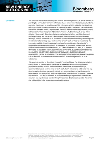 This service is derived from selected public sources. Bloomberg Finance L.P. and its affiliates, in
providing the service, believe that the information it uses comes from reliable sources, but do not
guarantee the accuracy or completeness of this information, which is subject to change without
notice, and nothing in this document shall be construed as such a guarantee. The statements in
this service reflect the current judgment of the authors of the relevant articles or features, and do
not necessarily reflect the opinion of Bloomberg Finance L.P., Bloomberg L.P. or any of their
affiliates (“Bloomberg”). Bloomberg disclaims any liability arising from use of this document
and/or its contents, and this service. Nothing herein shall constitute or be construed as an
offering of financial instruments or as investment advice or recommendations by Bloomberg of an
investment or other strategy (e.g., whether or not to “buy”, “sell”, or “hold” an investment). The
information available through this service is not based on consideration of a subscriber’s
individual circumstances and should not be considered as information sufficient upon which to
base an investment decision. BLOOMBERG, BLOOMBERG PROFESSIONAL, BLOOMBERG
MARKETS, BLOOMBERG NEWS, BLOOMBERG ANYWHERE, BLOOMBERG TRADEBOOK,
BLOOMBERG BONDTRADER, BLOOMBERG TELEVISION, BLOOMBERG RADIO,
BLOOMBERG PRESS, BLOOMBERG.COM, BLOOMBERG NEW ENERGY FINANCE and NEW
ENERGY FINANCE are trademarks and service marks of Bloomberg Finance L.P. or its
subsidiaries.
This service is provided by Bloomberg Finance L.P. and its affiliates. The data contained within
this document, its contents and/or this service do not express an opinion on the future or
projected value of any financial instrument and are not research recommendations (i.e.,
recommendations as to whether or not to “buy”, “sell”, “hold”, or to enter or not to enter into any
other transaction involving any specific interest) or a recommendation as to an investment or
other strategy. No aspect of this service is based on the consideration of a customer’s individual
circumstances. You should determine on your own whether you agree with the content of this
document and any other data provided through this service. Employees involved in this service
may hold positions in the companies covered by this service.
Disclaimer
© Bloomberg Finance L.P.2015
No portion of this document may be reproduced, scanned into an electronic system, distributed, publicly
displayed or used as the basis of derivative works without the prior written consent of Bloomberg Finance
L.P. For more information on terms of use, please contact sales.bnef@bloomberg.net. Copyright and
Disclaimer notice on page 8 applies throughout. Page 7
 