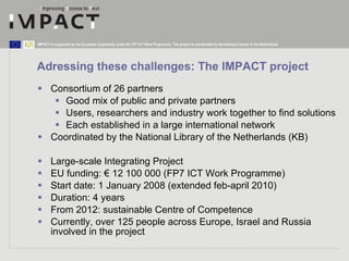Adressing these challenges:  The IMPACT project <ul><li>Consortium of  26 partners </li></ul><ul><ul><li>Good mix of publi...