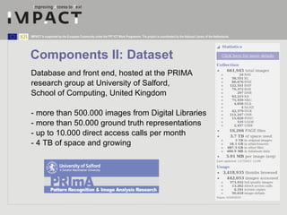 Components II: Dataset Database and front end, hosted at the PRIMA  research group at University of Salford,  School of Computing, United Kingdom - more than 500.000 images from Digital Libraries - more than 50.000 ground truth representations - up to 10.000 direct access calls per month - 4 TB of space and growing 