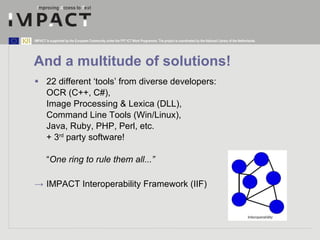 And a multitude of solutions! 22 different ‘tools’ from diverse developers: OCR (C++, C#),  Image Processing & Lexica (DLL),  Command Line Tools (Win/Linux),  Java, Ruby, PHP, Perl, etc.  + 3 rd  party software! “ One ring to rule them all...” ->  IMPACT Interoperability Framework (IIF) 