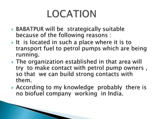  BABATPUR will be strategically suitable
because of the following reasons :
 It is located in such a place where it is to
transport fuel to petrol pumps which are being
running.
 The organization established in that area will
try to make contact with petrol pump owners ,
so that we can build strong contacts with
them.
 According to my knowledge probably there is
no biofuel company working in India.
 