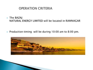  The BAZAJ
NATURAL ENERGY LIMITED will be located in RAMNAGAR
 Production timing will be during 10:00 am to 8:00 pm.
 