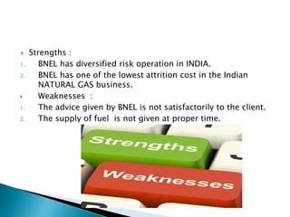  Strengths :
1. BNEL has diversified risk operation in INDIA.
2. BNEL has one of the lowest attrition cost in the Indian
NATURAL GAS business.
 Weaknesses :
1. The advice given by BNEL is not satisfactorily to the client.
2. The supply of fuel is not given at proper time.
 