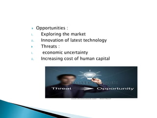  Opportunities :
i. Exploring the market
ii. Innovation of latest technology
 Threats :
i. economic uncertainty
ii. Increasing cost of human capital
 