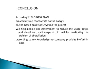 According to BUSINESS PLAN
created my me concentrate on the energy
sector based on my observation the project
will help people and government to reduce the usage petrol
and diesel and start usage of bio fuel for eradicating the
problem of air pollution
according to my knowledge no company provides Biofuel in
India
 