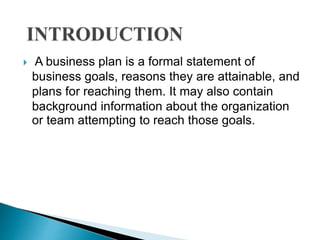  A business plan is a formal statement of
business goals, reasons they are attainable, and
plans for reaching them. It may also contain
background information about the organization
or team attempting to reach those goals.
 