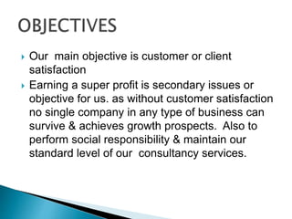  Our main objective is customer or client
satisfaction
 Earning a super profit is secondary issues or
objective for us. as without customer satisfaction
no single company in any type of business can
survive & achieves growth prospects. Also to
perform social responsibility & maintain our
standard level of our consultancy services.
 