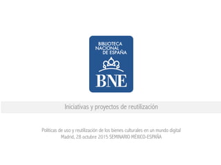Iniciativas y proyectos de reutilización
Políticas de uso y reutilización de los bienes culturales en un mundo digital
Madrid, 28 octubre 2015 SEMINARIO MÉXICO-ESPAÑA
 