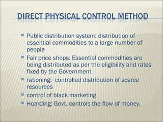    Public distribution system: distribution of
    essential commodities to a large number of
    people
   Fair price shops: Essential commodities are
    being distributed as per the eligibility and rates
    fixed by the Government
   rationing: controlled distribution of scarce
    resources
   control of black marketing
   Hoarding: Govt. controls the flow of money.
 