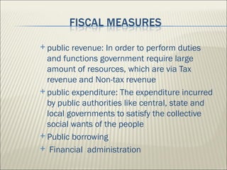  public revenue: In order to perform duties
  and functions government require large
  amount of resources, which are via Tax
  revenue and Non-tax revenue
 public expenditure: The expenditure incurred
  by public authorities like central, state and
  local governments to satisfy the collective
  social wants of the people
 Public borrowing

 Financial administration
 