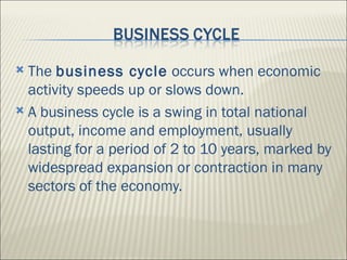  The business cycle occurs when economic
  activity speeds up or slows down.
 A business cycle is a swing in total national
  output, income and employment, usually
  lasting for a period of 2 to 10 years, marked by
  widespread expansion or contraction in many
  sectors of the economy.
 