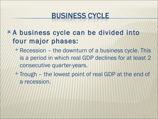    A business cycle can be divided into
    four major phases:
     Recession   – the downturn of a business cycle. This
      is a period in which real GDP declines for at least 2
      consecutive quarter-years.
     Trough – the lowest point of real GDP at the end of
      a recession.
 