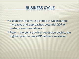  Expansion  (boom) is a period in which output
  increases and approaches potential GDP or
  perhaps even overshoots it.
 Peak – the point at which recession begins, the
  highest point in real GDP before a recession.
 