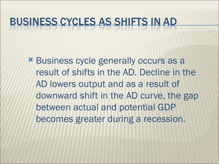    Business cycle generally occurs as a
    result of shifts in the AD. Decline in the
    AD lowers output and as a result of
    downward shift in the AD curve, the gap
    between actual and potential GDP
    becomes greater during a recession.
 