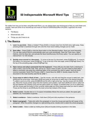 50 Indispensable Microsoft Word Tips                                                  Version 2
                                                                                                        February 27, 2007




No matter how long you've been using Microsoft Word, you can always learn new techniques to help you work faster and
smarter. Here are some of our favorite tips and tricks for Word 97/2000/2002(Office XP)/2003, organized into three
sections:
   •   The Basics
   •   Advanced tips, and
   •   Things you don't have to do

I. The Basics
       1. Learn to use Undo – Make a mistake? Press [Ctrl]Z or choose Undo from the Edit menu right away. Keep
          pressing [Ctrl]Z to backtrack through and undo the most recent editing changes you've made.

       2. Save often – Press [Ctrl]S or click the Save button on the Standard toolbar. Save your work frequently.
          You can also instruct Word to automatically save your work periodically. Open the Tools menu, select
          Options, click the Save tab, and activate the Save AutoRecovery Info Every option. You can specify an
          interval from 1 to 120 minutes.

       3. Quickly move around in a document – To move to the top of a document, press [Ctrl][Home]. To move to
          the bottom of a document, press [Ctrl][End]. To go to the top of the next page, press [Ctrl][Page Down]. For
          the top of the preceding page, press [Ctrl][Page Up].

       4. Open menus and select commands from the keyboard – Press [Alt] plus the letter that's underlined to
          open a menu, such as File, Edit, View, and so on. Once a menu is open, you don't need to press [Alt] to
          select a command; just press the underlined letter of the command you want to select. Here are some
          common examples: Quick Print Preview: [Alt]F,V. Quick Save As: [Alt]F,A. Quickly reopen the first
          document in the most recently used file list: [Alt]F,1.

       5. Fours ways to select a block of text – Use the mouse. Just click and drag the mouse to select text. Use
          [Shift] plus the arrow keys. Hold down [Shift] and press an arrow key to select text in the desired direction.
          To select a word at a time, press [Ctrl][Shift] and the left or right arrow key. Use the mouse with the [Shift]
          key. Move the mouse pointer away from the insertion point position, hold down [Shift] and click to select all
          the text between the insertion point and the place where you clicked. Frustrated when you try to select text
          with the mouse past the bottom of the currently visible page and Word leaps past what you want to select?
          Those are the times to use [Shift] plus the down arrow key instead of the mouse.

       6. Select a word – Double-click on it. If a space immediately follows the word you select, the space gets
          selected, too. Punctuation is ignored.

       7. Select a sentence – Select a sentence. Hold down [Ctrl] and click anywhere in the sentence.

       8. Select a paragraph – Triple-click within the paragraph or move the mouse just past the left margin of the
          paragraph. When the pointer changes to a right-pointing arrow, double-click to select the whole paragraph.

       9. Select a table – Select a table by holding down [Alt] and double-clicking anywhere in the table.


                                                           Page 1
                                   Copyright ©2007 CNET Networks, Inc. All rights reserved.
                                   For a free BNET membership, please visit www.bnet.com
 