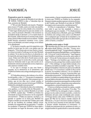 YAHOSHÚA / JOSUÉ 1, 2                                  164                                                 NEVIÍM

YAHOSHÚA                                                                                            JOSUÉ
Preparativos para la conquista                               tienen ustedes, y hayan tomado posesión también de

1   Después de la muerte de Mosheh el servidor de
     YHWH, YHWH le dijo a Yahoshúa hijo de
Nun, asistente de Mosheh:
                                                             la tierra que YHWH su Elohim les ha asignado.
                                                             Después ustedes podrán regresar a la tierra al orien-
                                                             te del Yardén, que Mosheh el servidor de YHWH
     2 “Mi servidor Mosheh está muerto. Prepárate            les asignó como su posesión, y podrán poseerla”.
para cruzar el Yardén, junto con todo este pueblo,                16 Ellos le respondieron a Yahoshúa: “Hare-
hacia la tierra que les estoy dando a los yisraelitas.       mos todo lo que nos has mandado e iremos a
3 Todo lugar donde pisen los pies de ustedes se lo           dondequiera que nos mandes. 17 Te obedeceremos
doy, como le prometí a Mosheh. 4 Su territorio se            tal como obedecimos a Mosheh; ¡pero que YHWH
extenderá desde el desierto y el Levanón hasta el            tu Elohim esté contigo como estuvo con Mosheh!
Río Grande, el Río Perat [en el oriente] todo el país        18 A cualquiera que se burle de tus mandatos y no
jetita y hasta el Mar Grande en el occidente. 5 Nadie        obedezca toda orden que tú le des se le dará muerte.
podrá hacerte resistencia mientras vivas. Como               ¡Sólo sé fuerte y resuelto!”
estuve con Mosheh, así estaré contigo; no te fallaré
ni te abandonaré.                                            Yahoshúa envía espías a Yerijó
     6 “Se fuerte y resuelto, que tú le repartirás a este
pueblo la tierra que les juré a sus padres que les
asignaría. 7 Pero tienes que ser muy fuerte y resuel-
                                                             2    Yahoshúa hijo de Nun envió secretamente dos
                                                                  espías desde Shitim, y les dijo: “Vayan, reco-
                                                             nozcan la región de Yerijó”. Así que salieron, y llegaron
to a observar toda la Torah que mi servidor Mosheh           a la casa de una ramera llamada Rajav y se hospedaron
te ordenó. No te desvíes de ella ni a la derecha ni a        allí. 2 Al rey de Yerijó le informaron: “Aquí llegaron
la izquierda, para que tengas éxito dondequiera que          unos hombres yisraelitas esta noche, para espiar el
vayas. 8 Que este Libro de la Torah nunca cese de            país”. 3 El rey de Yerijó entonces le mandó a decir a
tus labios, sino que lo recites día y noche, para que        Rajav: “Entrega a los hombres que vinieron a ti y
observes fielmente todo lo que está escrito en él.           entraron a tu casa, porque han venido a espiar todo el
Solamente entonces prosperarás en tus empresas y             país”. 4 Sin embargo, la mujer había tomado a los
sólo entonces tendrás éxito.                                 hombres y los había escondido. Luego dijo: “Es ver-
     9 “Lo que te encargo es que seas fuerte y               dad que los hombres vinieron a mí, pero yo no sabía de
resuelto; no te atemorices ni te desanimes, que              dónde eran. 5 Y al oscurecer, cuando se iba a cerrar
YHWH tu Elohim está contigo dondequiera que va-              la puerta, los hombres salieron; y no sé a dónde se
yas”.                                                        fueron esos hombres. Avancen, vayan tras ellos, que
     10 Yahoshúa entonces dio órdenes a los oficia-          aún pueden alcanzarlos”. 6 Ella los había llevado a la
les del pueblo, y dijo: 11 “Vayan por el campamen-           azotea y los había escondido debajo de unos tallos de
to y ordénenle esto al pueblo: Que preparen provi-           lino que había colocado en la azotea. 7 De modo que
siones, que en tres días van a cruzar ustedes el             los hombres se pusieron a perseguirlos en dirección al
Yardén, para entrar y poseer la tierra que YHWH su           Yardén hasta los vados; y tan pronto como salieron los
Elohim les está dando como posesión”.                        perseguidores, cerraron la puerta tras ellos.
     12 Entonces Yahoshúa les dijo a los reubenitas,              8 Aún no se habían acostado los espías, cuando
a los gaditas, y a la media tribu de Menasheh: 13            ella subió a donde ellos, a la azotea. 9 Les dijo: “Yo
“Recuerden lo que les ordenó Mosheh el servidor              sé que YHWH les ha entregado el país a ustedes,
de YHWH, cuando dijo: ‘YHWH su Elohim les                    porque nos ha caído un temor a ustedes, y todos los
está dando un lugar de descanso; les ha asignando            habitantes del país están temblando ante ustedes.
este territorio’. 14 Que sus esposas, sus hijos, y su        10 Porque hemos oído cómo YHWH les secó las
ganado se queden en la tierra que Mosheh les                 aguas del Mar de los Juncos cuando salieron de
asignó a ustedes en este lado del Yardén; pero cada          Mitsráyim, y lo que le hicieron ustedes a Sijón y a
uno de sus hombres de combate deberá cruzar                  Og, los dos reyes emoritas al otro lado del Yardén,
armado a la vanguardia de sus parientes. Y ustedes           a quienes ustedes destinaron al exterminio. 11
los ayudarán 15 hasta que YHWH les haya dado a               Cuando nos enteramos de eso, perdimos el valor, y a
sus parientes un lugar de descanso, como el que              ningún hombre le queda aliento a causa de ustedes;
 