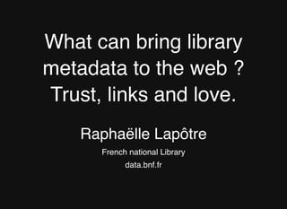 What can bring library
metadata to the web ?
Trust, links and love.
Raphaëlle Lapôtre
French national Library
data.bnf.fr
 
