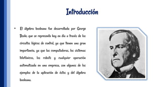 Introducción
•  El álgebra booleana fue desarrollada por George
Boole; que se representa hoy en día a través de los
circuitos lógicos de control, ya que tienen una gran
importancia, ya que las computadoras, los sistemas
telefónicos, los robots y cualquier operación
automatizada en una empresa, son algunos de los
ejemplos de la aplicación de éstos y del álgebra
booleana.
 