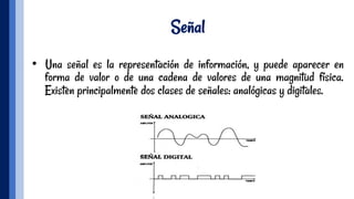 Señal
•  Una señal es la representación de información, y puede aparecer en
forma de valor o de una cadena de valores de una magnitud física.
Existen principalmente dos clases de señales: analógicas y digitales.
 