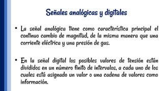 Señales analógicas y digitales
•  La señal analógica tiene como característica principal el
continuo cambio de magnitud, de la misma manera que una
corriente eléctrica y una presión de gas.
 
•  En la señal digital los posibles valores de tensión están
divididos en un número finito de intervalos, a cada uno de los
cuales está asignado un valor o una cadena de valores como
información.
 