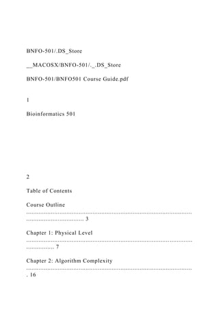 BNFO-501/.DS_Store
__MACOSX/BNFO-501/._.DS_Store
BNFO-501/BNFO501 Course Guide.pdf
1
Bioinformatics 501
2
Table of Contents
Course Outline
...............................................................................................
................................. 3
Chapter 1: Physical Level
.................................................................................. .............
................ 7
Chapter 2: Algorithm Complexity
...............................................................................................
. 16
 