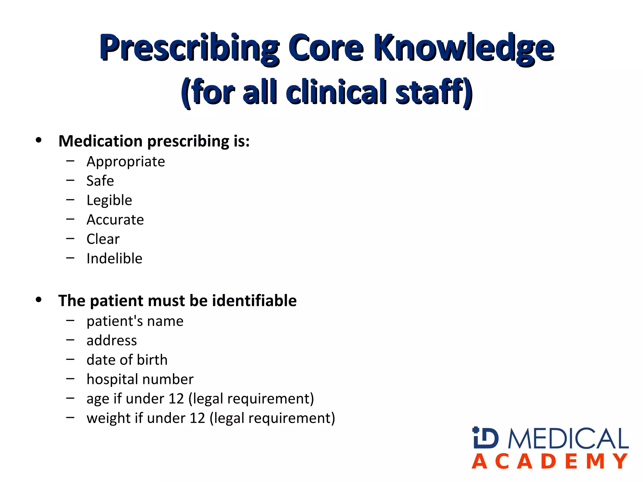 • Medication prescribing is: 
– Appropriate
– Safe
– Legible
– Accurate
– Clear
– Indelible
• The patient must be identifiable 
– patient's name
– address
– date of birth
– hospital number
– age if under 12 (legal requirement)
– weight if under 12 (legal requirement)
Prescribing Core KnowledgePrescribing Core Knowledge
(for all clinical staff)(for all clinical staff)
 